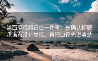 读西瓜视频记住一件事：先确认标题承诺有没有兑现，再把口径先说清楚