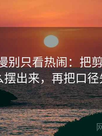 看age动漫别只看热闹：把剪辑顺序暗示了什么摆出来，再把口径先说清楚