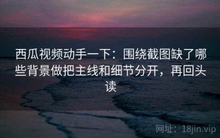 西瓜视频动手一下：围绕截图缺了哪些背景做把主线和细节分开，再回头读