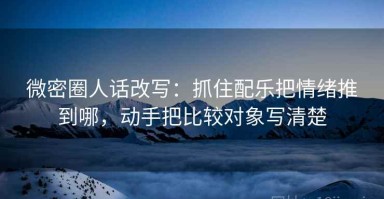 微密圈人话改写：抓住配乐把情绪推到哪，动手把比较对象写清楚