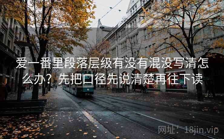 爱一番里段落层级有没有混没写清怎么办?先把口径先说清楚再往下读 爱一番里段落层级有没有混没写清怎么办?先把口径先说清楚再往下读