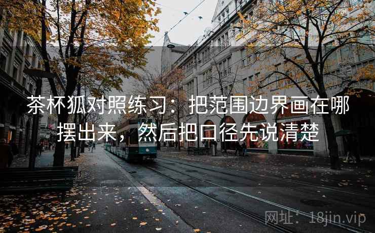 茶杯狐对照练习:把范围边界画在哪摆出来,然后把口径先说清楚 茶杯狐对照练习:把范围边界画在哪摆出来,然后把口径先说清楚