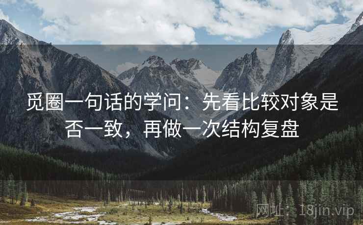 觅圈一句话的学问:先看比较对象是否一致,再做一次结构复盘 觅圈一句话的学问:先看比较对象是否一致,再做一次结构复盘