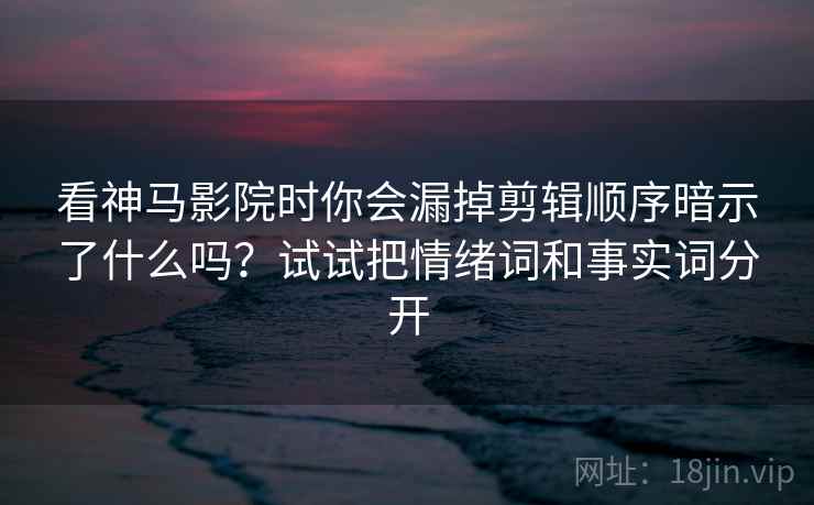 看神马影院时你会漏掉剪辑顺序暗示了什么吗？试试把情绪词和事实词分开