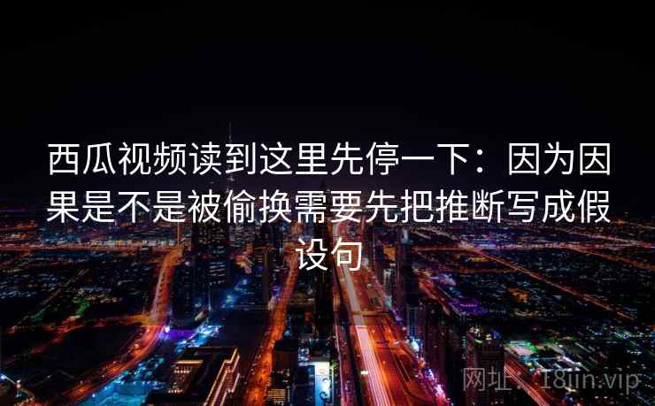 西瓜视频读到这里先停一下:因为因果是不是被偷换需要先把推断写成假设句 西瓜视频读到这里先停一下:因为因果是不是被偷换需要先把推断写成假设句