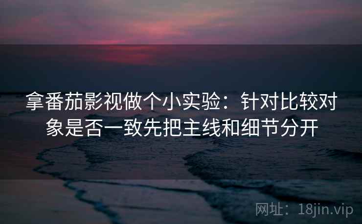 拿番茄影视做个小实验：针对比较对象是否一致先把主线和细节分开
