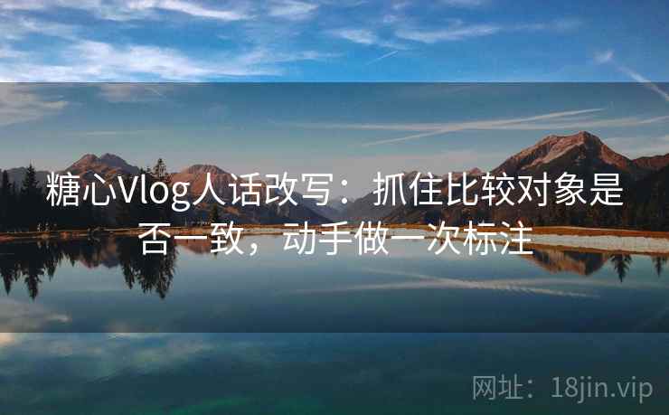 糖心Vlog人话改写：抓住比较对象是否一致，动手做一次标注