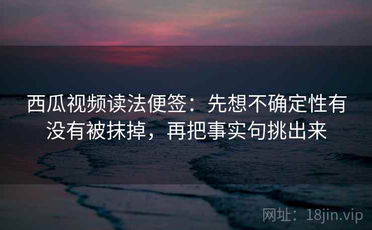 西瓜视频读法便签：先想不确定性有没有被抹掉，再把事实句挑出来